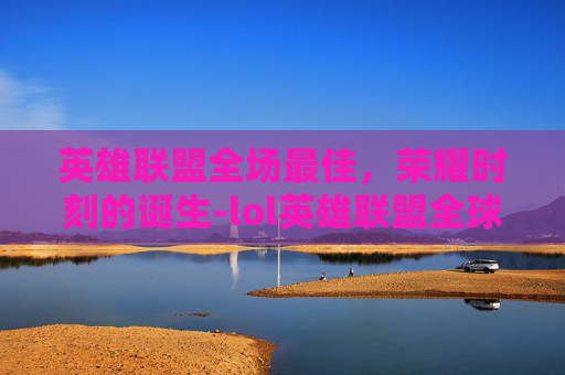 英雄联盟全场最佳，荣耀时刻的诞生-lol英雄联盟全球