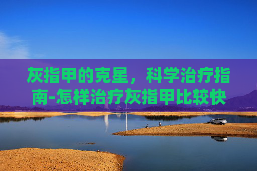 灰指甲的克星，科学治疗指南-怎样治疗灰指甲比较快