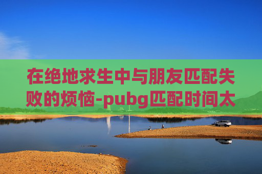在绝地求生中与朋友匹配失败的烦恼-pubg匹配时间太长进不了游戏