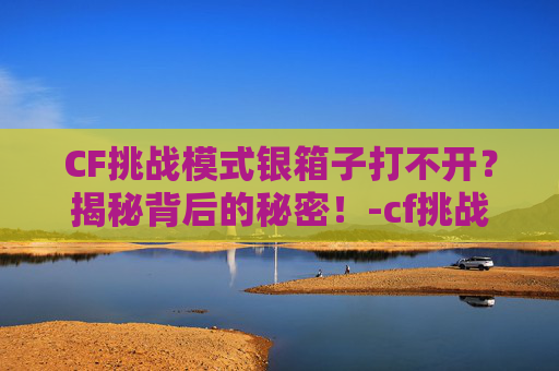 CF挑战模式银箱子打不开？揭秘背后的秘密！-cf挑战模式打到最后卡掉线