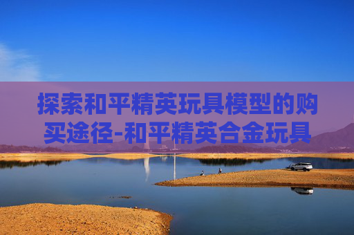 探索和平精英玩具模型的购买途径-和平精英合金玩具模型