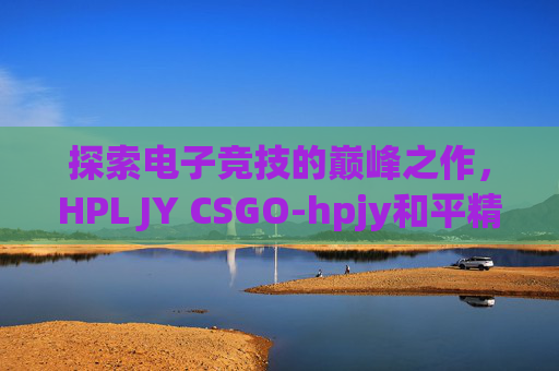 探索电子竞技的巅峰之作，HPL JY CSGO-hpjy和平精英地铁逃生