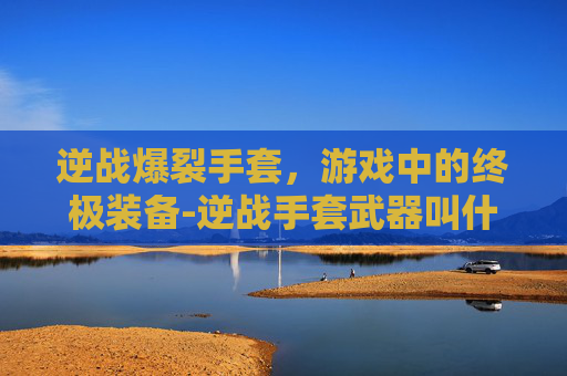 逆战爆裂手套，游戏中的终极装备-逆战手套武器叫什么