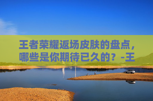 王者荣耀返场皮肤的盘点，哪些是你期待已久的？-王者荣耀2026返场皮肤有哪些