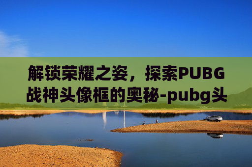 解锁荣耀之姿，探索PUBG战神头像框的奥秘-pubg头像帅气冷酷霸气