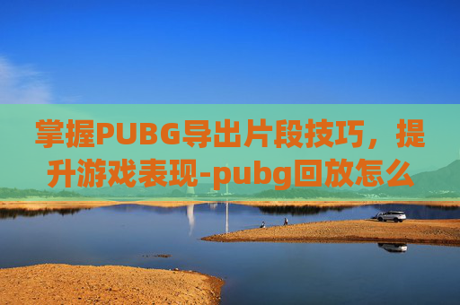 掌握PUBG导出片段技巧，提升游戏表现-pubg回放怎么导出片段