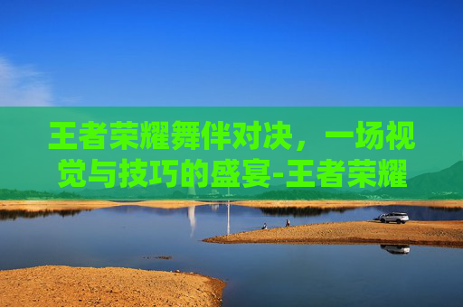 王者荣耀舞伴对决，一场视觉与技巧的盛宴-王者荣耀舞伴对决怎么玩