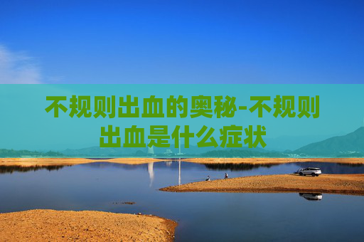 不规则出血的奥秘-不规则出血是什么症状