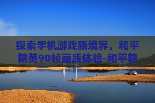 探索手机游戏新境界，和平精英90帧画质体验-和平精英90帧画质手机版