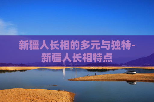 新疆人长相的多元与独特-新疆人长相特点