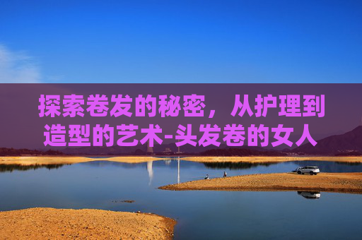 探索卷发的秘密，从护理到造型的艺术-头发卷的女人命运