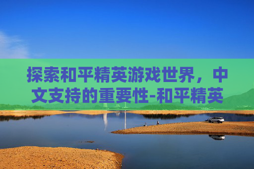 探索和平精英游戏世界，中文支持的重要性-和平精英有中文吗手机版