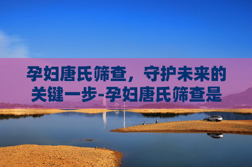 孕妇唐氏筛查，守护未来的关键一步-孕妇唐氏筛查是什么