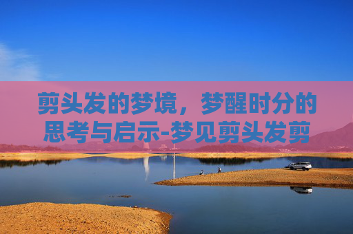 剪头发的梦境，梦醒时分的思考与启示-梦见剪头发剪短了