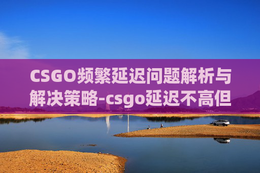 CSGO频繁延迟问题解析与解决策略-csgo延迟不高但是卡顿