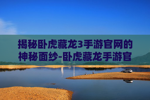 揭秘卧虎藏龙3手游官网的神秘面纱-卧虎藏龙手游官网下载