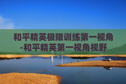 和平精英极限训练第一视角-和平精英第一视角视野