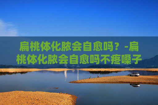 扁桃体化脓会自愈吗？-扁桃体化脓会自愈吗不疼嗓子