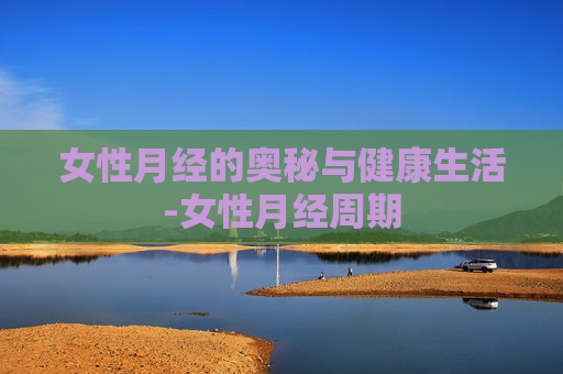 女性月经的奥秘与健康生活-女性月经周期