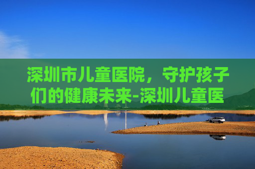 深圳市儿童医院，守护孩子们的健康未来-深圳儿童医院坐地铁几号线