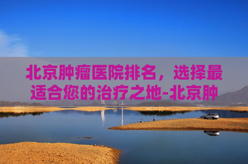 北京肿瘤医院排名，选择最适合您的治疗之地-北京肿瘤医院排名及专家推荐