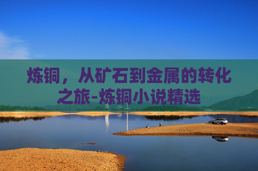炼铜，从矿石到金属的转化之旅-炼铜小说精选