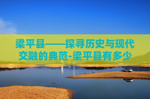 梁平县——探寻历史与现代交融的典范-梁平县有多少人口