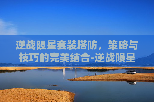 逆战陨星套装塔防，策略与技巧的完美结合-逆战陨星套怎么搭配伤害最高
