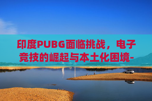 印度PUBG面临挑战，电子竞技的崛起与本土化困境-印度pubg下载