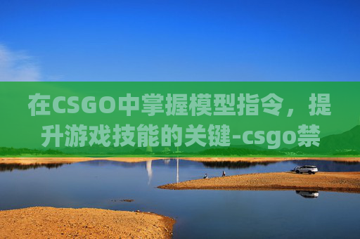 在CSGO中掌握模型指令，提升游戏技能的关键-csgo禁用人物模型指令