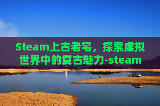 Steam上古老宅，探索虚拟世界中的复古魅力-steam古代建筑游戏