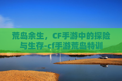 荒岛余生，CF手游中的探险与生存-cf手游荒岛特训