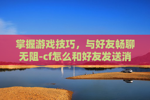 掌握游戏技巧，与好友畅聊无阻-cf怎么和好友发送消息聊天