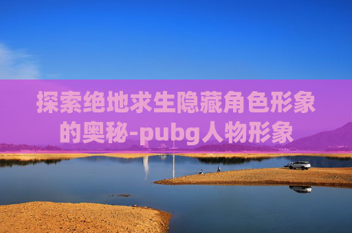 探索绝地求生隐藏角色形象的奥秘-pubg人物形象