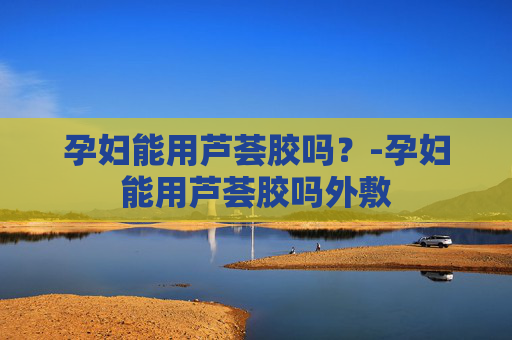 孕妇能用芦荟胶吗？-孕妇能用芦荟胶吗外敷