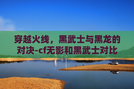 穿越火线，黑武士与黑龙的对决-cf无影和黑武士对比