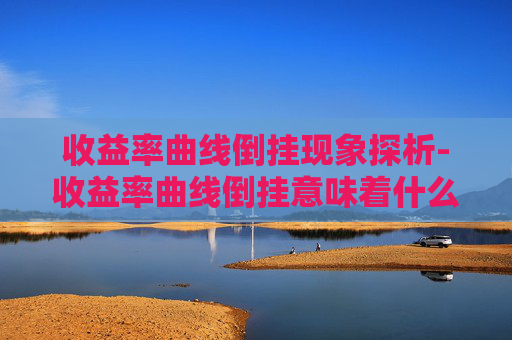 收益率曲线倒挂现象探析-收益率曲线倒挂意味着什么