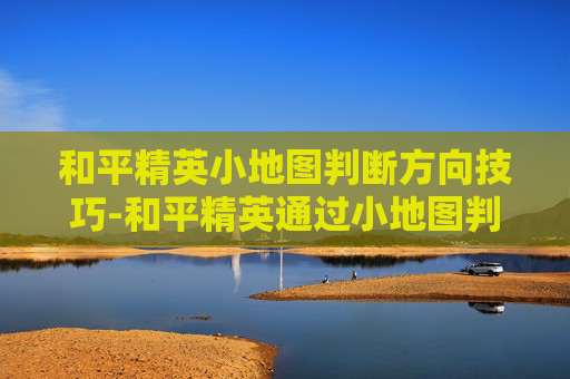 和平精英小地图判断方向技巧-和平精英通过小地图判断敌人位置