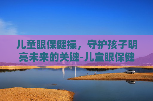 儿童眼保健操，守护孩子明亮未来的关键-儿童眼保健操完整版