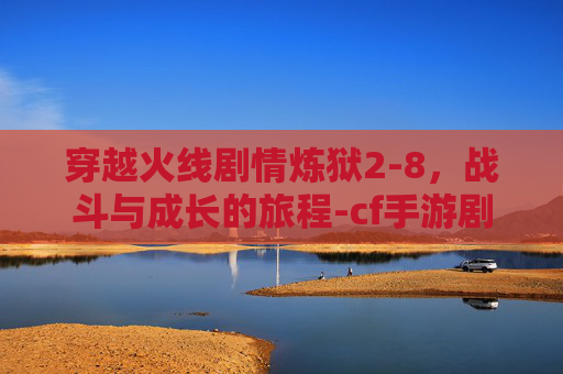 穿越火线剧情炼狱2-8，战斗与成长的旅程-cf手游剧情炼狱第8关怎么过