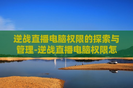逆战直播电脑权限的探索与管理-逆战直播电脑权限怎么开