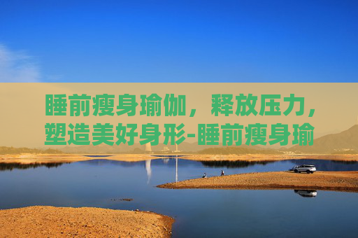 睡前瘦身瑜伽，释放压力，塑造美好身形-睡前瘦身瑜伽有用吗