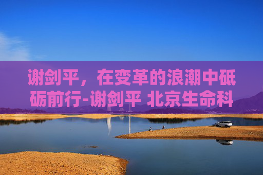 谢剑平，在变革的浪潮中砥砺前行-谢剑平 北京生命科技研究院