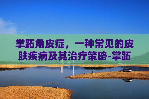 掌跖角皮症,一种常见的皮肤疾病及其治疗策略-掌跖角皮症治疗方法 掌跖角皮症,一种常见的皮肤疾病及其治疗策略-掌跖角皮症治疗方法