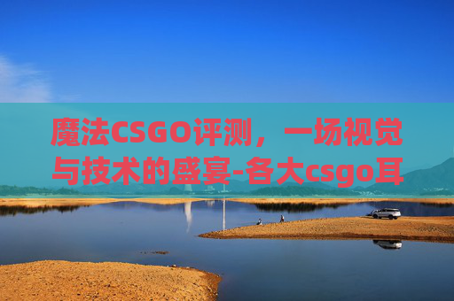 魔法CSGO评测，一场视觉与技术的盛宴-各大csgo耳机评测