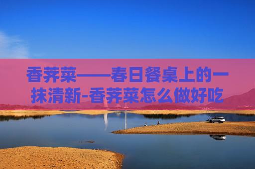 香荠菜——春日餐桌上的一抹清新-香荠菜怎么做好吃