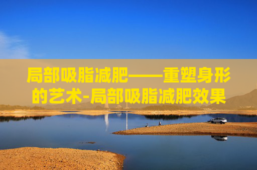 局部吸脂减肥——重塑身形的艺术-局部吸脂减肥效果好吗