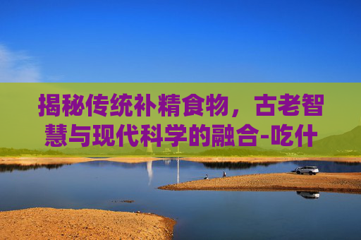 揭秘传统补精食物，古老智慧与现代科学的融合-吃什么补精快,效果好