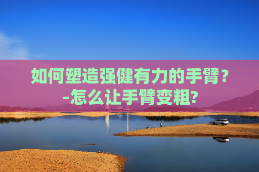 如何塑造强健有力的手臂？-怎么让手臂变粗?