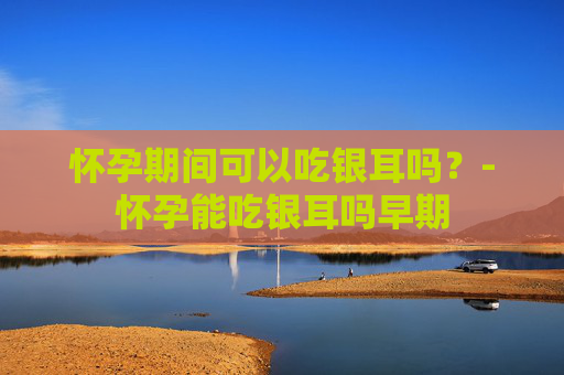 怀孕期间可以吃银耳吗？-怀孕能吃银耳吗早期